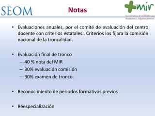 Notas
• Evaluaciones anuales, por el comité de evaluación del centro
docente con criterios estatales.. Criterios los fijara la comisión
nacional de la troncalidad.
• Evaluación final de tronco
– 40 % nota del MIR
– 30% evaluación comisión
– 30% examen de tronco.
• Reconocimiento de periodos formativos previos
• Reespecialización
 