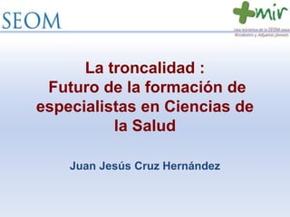 La troncalidad :
Futuro de la formación de
especialistas en Ciencias de
la Salud
Juan Jesús Cruz Hernández
 