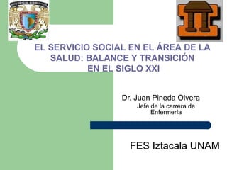 EL SERVICIO SOCIAL EN EL ÁREA DE LA
   SALUD: BALANCE Y TRANSICIÓN
           EN EL SIGLO XXI


                 Dr. Juan Pineda Olvera
                     Jefe de la carrera de
                          Enfermería




                   FES Iztacala UNAM
 