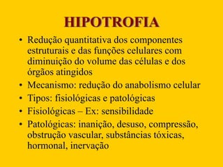 HIPOTROFIA
• Redução quantitativa dos componentes
estruturais e das funções celulares com
diminuição do volume das células e dos
órgãos atingidos
• Mecanismo: redução do anabolismo celular
• Tipos: fisiológicas e patológicas
• Fisiológicas – Ex: sensibilidade
• Patológicas: inanição, desuso, compressão,
obstrução vascular, substâncias tóxicas,
hormonal, inervação
 