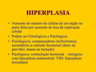 HIPERPLASIA
• Aumento do número de células de um órgão ou
parte deles por aumento da taxa de replicação
celular
• Podem ser Fisiológicos e Patológicos
• Fisiológicos: compensadores (nefrectomia),
secundários a estímulo hormonal (útero na
gravidez, mama na lactação)
• Patológicos: estimulação hormonal – estrógeno
com hiperplasia endometrial. TSH- hiperplasia
tireoidiana
 