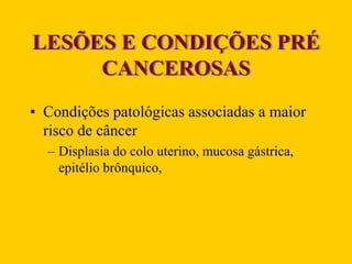 LESÕES E CONDIÇÕES PRÉ
CANCEROSAS
• Condições patológicas associadas a maior
risco de câncer
– Displasia do colo uterino, mucosa gástrica,
epitélio brônquico,
 