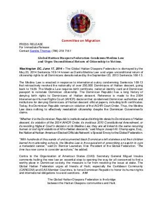 Committee on Migration
PRESS RELEASE
For Immediate Release
Contact Sandra Thomas (786) 218 7161
Global Haitian Diaspora Federation Condemns Medina Law
and Urges Unconditional Return of Citizenship to Victims.
Washington DC, June 17, 2014 – The Global Haitian Diaspora Federation is dismayed by the
May 23, 2014 Sentencia 169-14 known as Danilo Medina Law and urges unconditional return of
citizenship rights to all Dominicans denationalized by the September 23, 2013 Sentencia 168-13.
The Medina Law is enacted in response to international outcry condemning Sentencia 168-13
that retroactively revoked the nationality of over 250,000 Dominicans of Haitian descent, going
back to 1929. The Medina Law requires birth certificate, national identity card and Dominican
passport to reinstate Dominican citizenship. The Dominican Republic has a long history of
denying birth rights to Dominicans of Haitian descent. Reference is made to the 2004
Interamerican Human Rights Court (IAHCR) decision that condemned Dominican authorities and
institutions for denying Dominicans of Haitian descent official papers, including birth certificates.
Today, the Dominican Republic remains in violation of the IACHR Court Order. Thus, the Medina
Law does nothing to effectively reestablish citizenship despite the Dominican Government’s
claims.
“Whether it is the Dominican Republic’s institutionalized birthrights denial to Dominicans of Haitian
descent, its violation of the 2004 IAHCR Order, its invidious 2010 Constitutional Amendment, or
its revolting Highest Court’s decision or its Medina Law, they are all linked to the same recurring
human or civil right violations of Afro-Haitian descents,” said Mayor Joseph M. Champagne, Esq.,
the National Haitian American Elected Officials Network’s Special Envoy to the Global Federation.
“With hundreds of thousands of undocumented black Dominicans left stateless and their children
barred from attending schools, the Medina Law is the equivalent of prescribing an aspirin to cure
a metastatic cancer,” said Dr. Bernier Lauredan, Vice President of the Global Federation. “The
time has now come to consider sanctions,” he added.
Contra to the Organization of American States (OAS) Secretary General Miguel Insulza
comments hailing the new law an essential step to opening the way for all concerned to find a
worthy place in Dominican society, the measure is far from resolving the issue at stake. The
Global Haitian Federation urges all friends of Haiti, especially the Caribbean Community
(CARICOM) and OAS Member Countries, to force Dominican Republic to honor its human rights
and international obligations to avoid sanctions. ###
The Global Haitian Diaspora Federation is the bridge
between the Haitian Diaspora communities and Haiti.
 