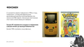 11
С момента своего появления в 1996-м году,
покемоны – успешная франшиза,
включающая десятки компьютерных игр,
анимэ на 930 серий, несколько настольных
игр и кучу сопутствующих товаров.
Только 2% игроков не слышали о покемонах
совсем ничего до выхода Pokemon Go
Более 70% смотрели мультфильм.
ФЕНОМЕН
Понять и обналичить покемонов
 