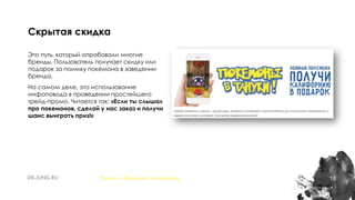 18
Это путь, который опробовали многие
бренды. Пользователь получает скидку или
подарок за поимку покемона в заведении
бренда.
На самом деле, это использование
инфоповода в проведении простейшего
трейд-промо. Читается так: «Если ты слышал
про покемонов, сделай у нас заказ и получи
шанс выиграть приз!»
Скрытая скидка
Понять и обналичить покемонов
 