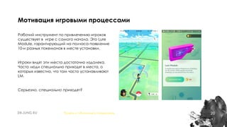 20
Рабочий инструмент по привлечению игроков
существует в игре с самого начала. Это Lure
Module, гарантирующий на полчаса появление
10-и разных покемонов в месте установки.
Игроки видят эти места достаточно издалека.
Часто люди специально приходят в места, о
которых известно, что там часто устанавливают
LM.
Серьезно, специально приходят?
Мотивация игровыми процессами
Понять и обналичить покемонов
 