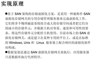 实现原理
基于 SAN 架构的存储虚拟化方案，是采用一种被称作 SAN
虚拟化存储网关的专用存储管理服务器来完成虚拟化工作。
它们将多个物理磁盘系统组合成大的存储空间或者把它们分
割成小的存储单元，并根据主机对容量、速度和可用性的要
求，将这些存储单元分配给主机使用。目前市场上的 SAN 虚
拟化存储网关，或是建立在某种专用的平台上，或是在标准
的 Windows, Unix 和 Linux 服务器上配合相应的虚拟化软件
而构成。
数据复制是通过 SAN 虚拟化存储网关来执行，应用服务器
只需数据库执行代理程序。
 