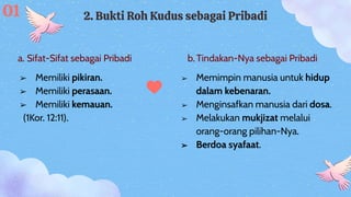 a. Sifat-Sifat sebagai Pribadi b. Tindakan-Nya sebagai Pribadi
2. Bukti Roh Kudus sebagai Pribadi
➢ Memimpin manusia untuk hidup
dalam kebenaran.
➢ Menginsafkan manusia dari dosa.
➢ Melakukan mukjizat melalui
orang-orang pilihan-Nya.
➢ Berdoa syafaat.
➢ Memiliki pikiran.
➢ Memiliki perasaan.
➢ Memiliki kemauan.
(1Kor. 12:11).
01
 