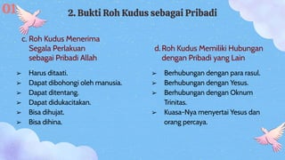 c. Roh Kudus Menerima
Segala Perlakuan
sebagai Pribadi Allah
d.Roh Kudus Memiliki Hubungan
dengan Pribadi yang Lain
2. Bukti Roh Kudus sebagai Pribadi
➢ Berhubungan dengan para rasul.
➢ Berhubungan dengan Yesus.
➢ Berhubungan dengan Oknum
Trinitas.
➢ Kuasa-Nya menyertai Yesus dan
orang percaya.
➢ Harus ditaati.
➢ Dapat dibohongi oleh manusia.
➢ Dapat ditentang.
➢ Dapat didukacitakan.
➢ Bisa dihujat.
➢ Bisa dihina.
01
 