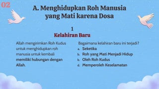 1
Kelahiran Baru
A. Menghidupkan Roh Manusia
yang Mati karena Dosa
Allah mengirimkan Roh Kudus
untuk menghidupkan roh
manusia untuk kembali
memiliki hubungan dengan
Allah.
02
Bagaimana kelahiran baru ini terjadi?
a. Seketika
b. Roh yang Mati Menjadi Hidup
b. Oleh Roh Kudus
d. Memperoleh Keselamatan
 