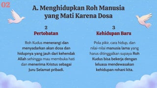 2
Pertobatan
3
Kehidupan Baru
Pola pikir, cara hidup, dan
nilai-nilai manusia lama yang
harus ditinggalkan supaya Roh
Kudus bisa bekerja dengan
leluasa mendewasakan
kehidupan rohani kita.
A. Menghidupkan Roh Manusia
yang Mati Karena Dosa
Roh Kudus menerangi dan
menyadarkan akan dosa dan
hidupnya yang jauh dari kehendak
Allah sehingga mau membuka hati
dan menerima Kristus sebagai
Juru Selamat pribadi.
02
 