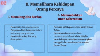 3. Menolong Kita Berdoa
- Memimpin doa orang percaya.
- Penyataan Roh Kudus dari dalam
hati orang-orang percaya.
- Memimpin setiap doa yang
disampaikan.
02 B. Memelihara Kehidupan
Orang Percaya
4. Menumbuhkan
Iman Keberanian
- Memberi kehidupan melalui benih firman
Tuhan.
- Mendewasakan secara rohani.
- Memberi perubahan melalui disiplin
rohani dengan membaca, merenungkan,
menggali, dan melakukan kebenaran
firman Tuhan.
 