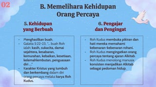 5. Kehidupan
yang Berbuah
- Menghasilkan buah.
- Galatia 5:22-23, “... buah Roh
ialah: kasih, sukacita, damai
sejahtera, kesabaran,
kemurahan, kebaikan, kesetiaan,
kelemahlembutan, penguasaan
diri ….”
- Karakter Kristus yang tumbuh
dan berkembang dalam diri
orang percaya melalui karya Roh
Kudus.
02 B. Memelihara Kehidupan
Orang Percaya
6. Pengajar
dan Pengingat
- Roh Kudus membuka pikiran dan
hati mereka memahami
kebenaran-kebenaran rohani.
- Roh Kudus mengingatkan orang
percaya tentang ajaran Alkitab.
- Roh Kudus menolong manusia
konsisten menjadikan Alkitab
sebagai pedoman hidup.
 