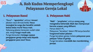 A. Roh Kudus Memperlengkapi
Pelayanan Gereja Lokal
1. Pelayanan Rasul 2. Pelayanan Nabi
- "Rasul“ - "apostolos", artinya ‘utusan’.
- Jabatan rasul dimulai ketika Yesus
terangkat ke surga dan berakhir setelah
kedua belas murid Yesus mati.
- Sekarang jabatan kerasulan sudah tidak
ada, tetapi fungsi masih ada.
- Fungsi kerasulan menjaga supaya
pengajaran gereja tetap setia kepada
pengajaran para rasul Yesus.
- “Nabi” - "prophetes", artinya orang yang
mengetahui kehendak Allah dan mempunyai
karunia ucapan yang diilhami.
- Hanya dalam PL.
- Pelayanan "kenabian" dalam PB hanya bersifat
fungsional bukan jabatan.
- Fungsi kenabian gereja melalui pelayanan para
pelayan Tuhan di gereja.
- Fungsi kenabian mendidik dan membimbing
jemaat.
03
 