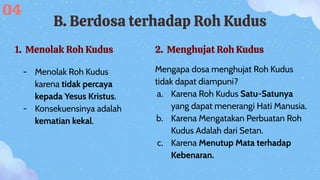 B. Berdosa terhadap Roh Kudus
1. Menolak Roh Kudus
- Menolak Roh Kudus
karena tidak percaya
kepada Yesus Kristus.
- Konsekuensinya adalah
kematian kekal.
04
2. Menghujat Roh Kudus
Mengapa dosa menghujat Roh Kudus
tidak dapat diampuni?
a. Karena Roh Kudus Satu-Satunya
yang dapat menerangi Hati Manusia.
b. Karena Mengatakan Perbuatan Roh
Kudus Adalah dari Setan.
c. Karena Menutup Mata terhadap
Kebenaran.
 