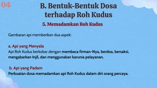 B. Bentuk-Bentuk Dosa
terhadap Roh Kudus
5. Memadamkan Roh Kudus
Gambaran api memberikan dua aspek:
a. Api yang Menyala
Api Roh Kudus berkobar dengan membaca firman-Nya, berdoa, bersaksi,
mengabarkan Injil, dan menggunakan karunia pelayanan.
b. Api yang Padam
Perbuatan dosa memadamkan api Roh Kudus dalam diri orang percaya.
04
 