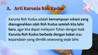 Karunia Roh Kudus adalah kemampuan rohani yang
dianugerahkan oleh Roh Kudus setelah kita lahir
baru, agar kita dapat melayani Tuhan dengan baik.
Karunia Roh Kudus berbeda dengan bakat atau
kepandaian yang dimiliki seseorang sejak lahir.
A. Arti Karunia Roh Kudus
05
 