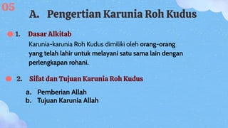 1. Dasar Alkitab
2. Sifat dan Tujuan Karunia Roh Kudus
Karunia-karunia Roh Kudus dimiliki oleh orang-orang
yang telah lahir untuk melayani satu sama lain dengan
perlengkapan rohani.
a. Pemberian Allah
b. Tujuan Karunia Allah
A. Pengertian Karunia Roh Kudus
05
 