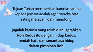 Tujuan Tuhan memberikan karunia-karunia
kepada jemaat adalah agar mereka bisa
saling melayani dan menolong.
Jagalah karunia yang telah dianugerahkan
Roh Kudus itu dengan hidup kudus,
rendah hati, dan senantiasa hidup
dalam pimpinan Roh.
05
 