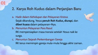 a. Hadir dalam Kehidupan dan Pelayanan Kristus
Sejak dikandung, Yesus penuh Roh Kudus, diurapi, dan
diberi kuasa dalam pelayanan-Nya.
b. Menuntun Pelayanan Para Rasul
RK mempersiapkan masa transisi setelah Yesus naik ke
surga.
c. Menuntun Sejarah Perkembangan Gereja
RK terus memimpin gereja mula-mula hingga akhir zaman.
2. Karya Roh Kudus dalam Perjanjian Baru
01
 