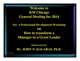 Welcome to
KM Chicago
General Meeting for 2014
For a Professional Development Workshop

on
How to transform a
Manager to a Great Leader
PRESENTED BY

Dr. JOHN N. KALARAS, Ph.D.
2/12/2014

1

 
