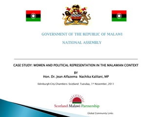 CASE STUDY: WOMEN AND POLITICAL REPRESENTATION IN THE MALAWIAN CONTEXT

                                     BY
                 Hon. Dr. Jean Alfazema Nachika Kalilani, MP

             Edinburgh City Chambers-Scotland: Tuesday, 1st November, 2011




                                                    Global Community Links
 
