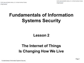 Fundamentals of Information
Systems Security
© 2013 Jones and Bartlett Learning, LLC, an Ascend Learning Company
www.jblearning.com
All rights reserved.
© 2018 Jones and Bartlett Learning, LLC, an Ascend Learning Company
www.jblearning.com
All rights reserved.
Fundamentals of Information Systems Security
Page 1
Lesson 2
The Internet of Things
Is Changing How We Live
 