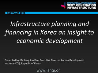 ENDORSING PARTN
ERS

Infrastructure planning and
financing in Korea an insight to
economic development

The following are confirmed contributors to the business and policy dialogue in Sydney:
•

Rick Sawers (National Australia Bank)

•

Nick Greiner (Chairman (Infrastructure NSW)

Monday, 30th September 2013: Business & policy Dialogue
Tuesday 1 October to Thursday,
gue

3rd

October: Academic and Policy Dialo

www.isngi.org

Presented by: Dr Kang Soo Kim, Executive Director, Korean Development
Institute (KDI), Republic of Korea

www.isngi.or

 