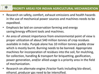 PRIORITY AREAS FOR INDIAN AGRICULTURAL MECHANIZATION
• Research on safety, comfort, exhaust emissions and health hazards
in the use of mechanical power sources and machines needs to be
expedited.
• Emphasis be laid on conservation farming and energy
saving/energy efficient tools and machines.
• An area of utmost importance from environmental point of view is
proper utilization of about 540 million tonnes of crop residues
available in India. Punjab alone has 10 million tonnes paddy straw
which is mostly burnt. Burning needs to be banned. Appropriate
machines for incorporation of residues into the soil, for mulching,
for collection, handling & transport for briquetting, gasification,
power generation, and/or allied usage is a priority area in the field
of mechanization.
• Research on alternate engine /tractor fuels including bio-diesel,
ethanol, producer gas need to be intensified.
 
