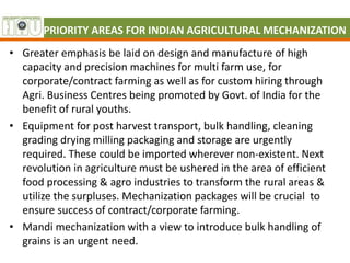 PRIORITY AREAS FOR INDIAN AGRICULTURAL MECHANIZATION
• Greater emphasis be laid on design and manufacture of high
capacity and precision machines for multi farm use, for
corporate/contract farming as well as for custom hiring through
Agri. Business Centres being promoted by Govt. of India for the
benefit of rural youths.
• Equipment for post harvest transport, bulk handling, cleaning
grading drying milling packaging and storage are urgently
required. These could be imported wherever non-existent. Next
revolution in agriculture must be ushered in the area of efficient
food processing & agro industries to transform the rural areas &
utilize the surpluses. Mechanization packages will be crucial to
ensure success of contract/corporate farming.
• Mandi mechanization with a view to introduce bulk handling of
grains is an urgent need.
 