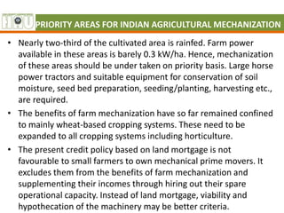 PRIORITY AREAS FOR INDIAN AGRICULTURAL MECHANIZATION
• Nearly two-third of the cultivated area is rainfed. Farm power
available in these areas is barely 0.3 kW/ha. Hence, mechanization
of these areas should be under taken on priority basis. Large horse
power tractors and suitable equipment for conservation of soil
moisture, seed bed preparation, seeding/planting, harvesting etc.,
are required.
• The benefits of farm mechanization have so far remained confined
to mainly wheat-based cropping systems. These need to be
expanded to all cropping systems including horticulture.
• The present credit policy based on land mortgage is not
favourable to small farmers to own mechanical prime movers. It
excludes them from the benefits of farm mechanization and
supplementing their incomes through hiring out their spare
operational capacity. Instead of land mortgage, viability and
hypothecation of the machinery may be better criteria.
 