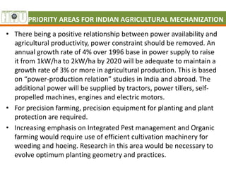 PRIORITY AREAS FOR INDIAN AGRICULTURAL MECHANIZATION
• There being a positive relationship between power availability and
agricultural productivity, power constraint should be removed. An
annual growth rate of 4% over 1996 base in power supply to raise
it from 1kW/ha to 2kW/ha by 2020 will be adequate to maintain a
growth rate of 3% or more in agricultural production. This is based
on “power-production relation” studies in India and abroad. The
additional power will be supplied by tractors, power tillers, self-
propelled machines, engines and electric motors.
• For precision farming, precision equipment for planting and plant
protection are required.
• Increasing emphasis on Integrated Pest management and Organic
farming would require use of efficient cultivation machinery for
weeding and hoeing. Research in this area would be necessary to
evolve optimum planting geometry and practices.
 