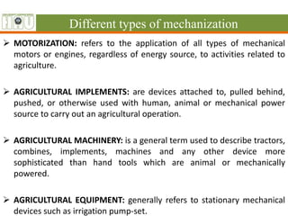 Different types of mechanization
 MOTORIZATION: refers to the application of all types of mechanical
motors or engines, regardless of energy source, to activities related to
agriculture.
 AGRICULTURAL IMPLEMENTS: are devices attached to, pulled behind,
pushed, or otherwise used with human, animal or mechanical power
source to carry out an agricultural operation.
 AGRICULTURAL MACHINERY: is a general term used to describe tractors,
combines, implements, machines and any other device more
sophisticated than hand tools which are animal or mechanically
powered.
 AGRICULTURAL EQUIPMENT: generally refers to stationary mechanical
devices such as irrigation pump-set.
 