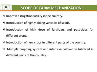 SCOPE OF FARM MECHANIZATION:
 Improved irrigation facility in the country.
 Introduction of high yielding varieties of seeds.
 Introduction of high dose of fertilizers and pesticides for
different crops.
 Introduction of new crops in different parts of the country.
 Multiple cropping system and intensive cultivation followed in
different parts of the country.
 