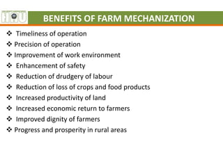 BENEFITS OF FARM MECHANIZATION
 Timeliness of operation
 Precision of operation
 Improvement of work environment
 Enhancement of safety
 Reduction of drudgery of labour
 Reduction of loss of crops and food products
 Increased productivity of land
 Increased economic return to farmers
 Improved dignity of farmers
 Progress and prosperity in rural areas
 