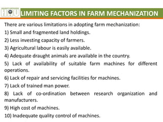 LIMITING FACTORS IN FARM MECHANIZATION
There are various limitations in adopting farm mechanization:
1) Small and fragmented land holdings.
2) Less investing capacity of farmers.
3) Agricultural labour is easily available.
4) Adequate draught animals are available in the country.
5) Lack of availability of suitable farm machines for different
operations.
6) Lack of repair and servicing facilities for machines.
7) Lack of trained man power.
8) Lack of co-ordination between research organization and
manufacturers.
9) High cost of machines.
10) Inadequate quality control of machines.
 