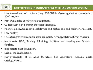 BOTTLENECKS IN INDIAN FARM MECHANIZATION SYSTEM
• Low annual use of tractors (only 500-600 hrs/year against recommended
1000 hrs/yr).
• Non availability of matching equipment.
• Cumbersome and energy inefficient designs.
• Poor reliability, frequent breakdowns and high repair and maintenance cost.
• Low quality.
• Use of ungraded materials, absence of inter-changeability of components.
• Inadequate R&D, Testing &Training facilities and inadequate Research
funding.
• Inadequate user education.
• Lack of standardization.
• Non-availability of relevant literature like operator’s manual, parts
catalogues etc.
 
