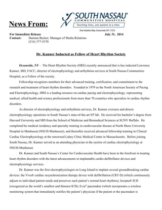 For Immediate Release July 31, 2014
Contact: Damian Becker, Manager of Media Relations
(516) 377-5370
Dr. Kanner Inducted as Fellow of Heart Rhythm Society
Oceanside, NY – The Heart Rhythm Society (HRS) recently announced that is has inducted Lawrence
Kanner, MD, FACC, director of electrophysiology and arrhythmia services at South Nassau Communities
Hospital, as a Fellow of the society.
Fellowship recognizes members for their advanced training, certification, and commitment to the
research and treatment of heart rhythm disorders. Founded in 1979 as the North American Society of Pacing
and Electrophysiology, HRS is a leading resource on cardiac pacing and electrophysiology, representing
medical, allied health and science professionals from more than 70 countries who specialize in cardiac rhythm
disorders.
As director of electrophysiology and arrhythmia services, Dr. Kanner oversees and directs
electrophysiology operations in South Nassau’s state-of-the-art EP lab. He received his bachelor’s degree from
Harvard University and MD from the School of Medicine and Biomedical Sciences at SUNY Buffalo. He
completed his medical residency and specialty training in cardiovascular disease at North Shore University
Hospital in Manhasset (NSUH-Manhasset), and thereafter received advanced fellowship training in Clinical
Cardiac Electrophysiology at the renowned Lahey Clinic Medical Center in Massachusetts. Before joining
South Nassau, Dr. Kanner served as an attending physician in the section of cardiac electrophysiology at
NSUH-Manhasset.
Dr. Kanner and South Nassau’s Center for Cardiovascular Health have been in the forefront in treating
heart rhythm disorders with the latest advancements in implantable cardio-defibrillator devices and
electrophysiology services.
Dr. Kanner was the first electrophysiologist on Long Island to implant several groundbreaking cardiac
devices: the Viva® cardiac resynchronization therapy device with defibrillation (CRT-D) (which continuously
adjusts to individual patient needs and preserves each patient’s normal heart rhythms); Incepta® ICD
(recognized as the world’s smallest and thinnest ICD); Evia®
pacemaker (which incorporates a wireless
monitoring system that immediately notifies the patient’s physician if the patient or the pacemaker is
News From:
 