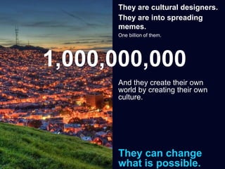 They are cultural designers.
They are into spreading
memes.
One billion of them.
And they create their own
world by creating their own
culture.
They can change
what is possible.
1,000,000,000
 