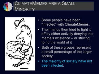 • Some people have been
“infected” with ClimateMemes.
• Their minds then tried to fight it
off by either actively denying the
meme’s existence – or striving
to rid the world of it
• Both of these groups represent
a small percentage of the larger
society.
• The majority of society have not
been infected.
CLIMATEMEMES ARE A SMALL
MINORITY
 