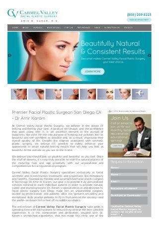 (858) 259-3223
+254 Recommander ce contenu sur Google
Request Information
Name *
Phone *
Email *
Procedure of Interest
Questions or Comments*
I authorize Carmel Valley
Facial Plastic Surgery to
contact me by phone and
email *
Please enter the
HOME ABOUT SURGICAL NON-SURGICAL PHOTOS TESTIMONIALS NEWS PATIENT FORUM CONTACT
Premier Facial Plastic Surgeon San Diego CA
- Dr Amir Karam
At Carmel Valley Facial Plastic Surgery, we believe in the power of
looking and feeling your best. A positive self–image, and the conﬁdence
that goes along with it, is an essential element in the pursuit of
happiness. We exist for the sole purpose of helping our patients feel as
beautiful and self–conﬁdent as possible and, as a result, improving their
overall quality of life. Despite the stigmas associated with cosmetic
plastic surgery, we believe it’s possible to subtly enhance your
appearance to attain natural–looking results that will help you look as
beautiful on the outside as you are on the inside.
We believe you should look as youthful and beautiful as you feel. Once
the stuﬀ of dreams, it’s now truly possible to stall the natural process of
the maturing face and age gracefully with our unparalleled and
comprehensive facial rejuvenation program.
Carmel Valley Facial Plastic Surgery specializes exclusively in facial
aesthetic and reconstructive treatments and procedures like rhinoplasty
and facelifts. Founded by notable and accomplished facial plastic surgeon
in San Diego Dr. Amir M. Karam, our goal is to provide truly personalized
services tailored to each individual patient in order to provide natural,
subtle and stunning results. Dr. Karam’s specialization in and devotion to
facial plastic surgery San Diego make him an unparalleled surgeon,
lauded by professionals and patients alike. His genuine amiability and
exceptional skills prompt patients to ﬂy in from around the country—and
the world—and earn him a host of incredible accolades.
The entire team at Carmel Valley Facial Plastic Surgery take pride in
spending time with each patient to ensure they receive the best possible
experience. It is this compassion and dedication, coupled with Dr.
Karam’s unmatched experience, that has made this clinic one of the
 
