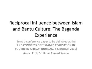 Reciprocal Influence between Islam
and Bantu Culture: The Baganda
Experience
Being a conference paper to be delivered at the
2ND CONGRESS ON “ISLAMIC CIVILISATION IN
SOUTHERN AFRICA” (DURBAN, 4-6 MARCH 2016)
Assoc. Prof. Dr. Umar Ahmad Kasule
 