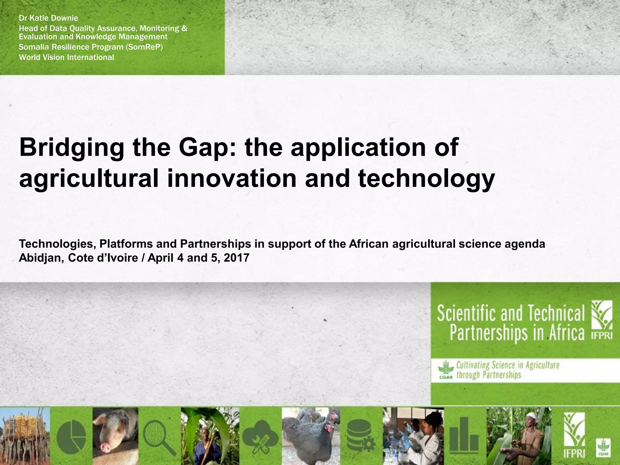 Bridging the Gap: the application of
agricultural innovation and technology
Technologies, Platforms and Partnerships in support of the African agricultural science agenda
Abidjan, Cote d’Ivoire / April 4 and 5, 2017
Dr Katie Downie
Head of Data Quality Assurance, Monitoring &
Evaluation and Knowledge Management
Somalia Resilience Program (SomReP)
World Vision International