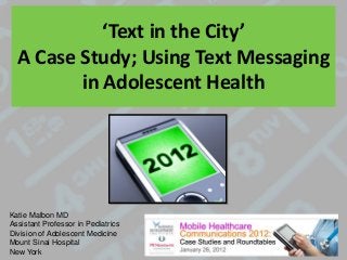 ‘Text in the City’
A Case Study; Using Text Messaging
in Adolescent Health
Katie Malbon MD
Assistant Professor in Pediatrics
Division of Adolescent Medicine
Mount Sinai Hospital
New York
 
