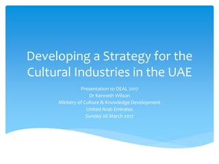 Developing a Strategy for the
Cultural Industries in the UAE
Presentation to DEAL 2017
Dr Kenneth Wilson
Ministry of Culture & Knowledge Development
United Arab Emirates
Sunday 26 March 2017
 