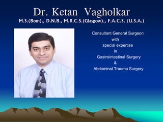 Dr. Ketan Vagholkar
M.S.(Bom)., D.N.B., M.R.C.S.(Glasgow)., F.A.C.S. (U.S.A.)

                                 Consultant General Surgeon
                                          with
                                     special expertise
                                           in
                                  Gastrointestinal Surgery
                                           &
                                 Abdominal Trauma Surgery
 