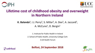 Lifetime cost of childhood obesity and overweight
in Northern Ireland
K. Balanda1, I.J. Perry2, S. Millar2, A. Dee2, A. Jaccard3,
A. McCune1, D. Bergin1
1. Institute for Public Health in Ireland
2. School of Public Health, University College Cork
3.UK Health Forum
Belfast, 24 September 2018
 