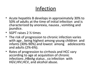 Infection
• Acute hepatitis B develops in approximately 30% to
  50% of adults at the time of initial infection and is
  characterized by anorexia, nausea , vomiting and
  jaundice.
• SGPT raises 2 ½ times
• The risk of progression to chronic infection varies
  with age , being highest among young children and
  infants (30%-90%) and lowest among adolescents
  and adults (2%-6%).
• Rates of progression to cirrhosis and HCC vary
  according to age at acquisition of chronic
  infections ,HBeAg status , co infection with
  HGV,HIV,HCV, and alcohol abuse.
 