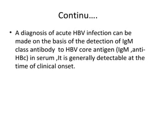 Continu….
• A diagnosis of acute HBV infection can be
  made on the basis of the detection of IgM
  class antibody to HBV core antigen (IgM ,anti-
  HBc) in serum ,It is generally detectable at the
  time of clinical onset.
 