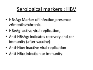 Serological markers ; HBV
• HBsAg: Marker of infection,presence
  >6months=chronic
• HBeAg: active viral replication,
• Anti-HBsAg: indicates recovery and /or
  immunity (after vaccine)
• Anti-Hbe: inactive viral replication
• Anti-HBc: infection or immunity
 